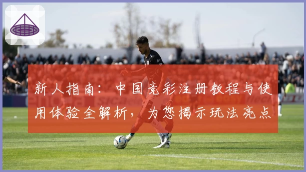 新人指南：中国竞彩注册教程与使用体验全解析，为您揭示玩法亮点