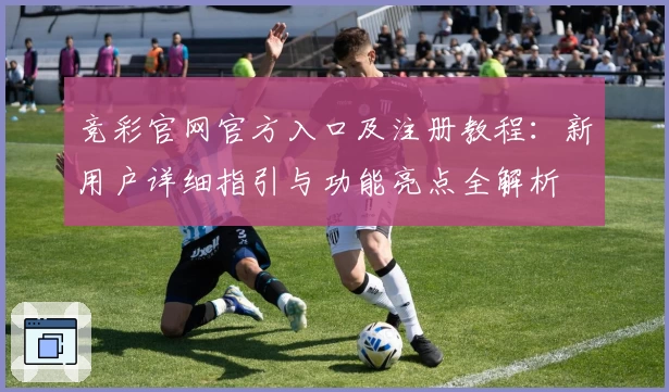 竞彩官网官方入口及注册教程:新用户详细指引与功能亮点全解析