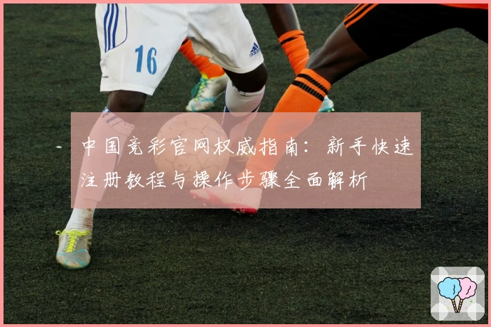 中国竞彩官网权威指南：新手快速注册教程与操作步骤全面解析