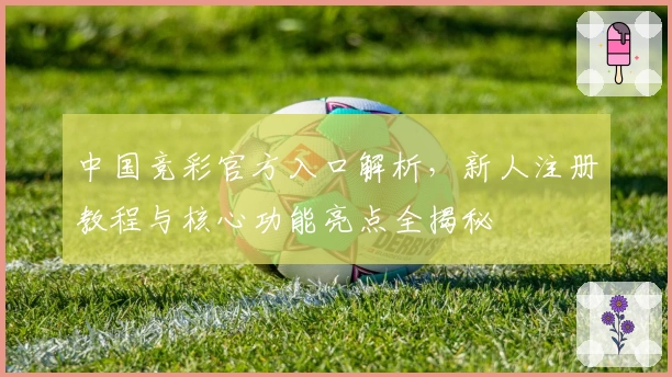 中国竞彩官方入口解析，新人注册教程与核心功能亮点全揭秘