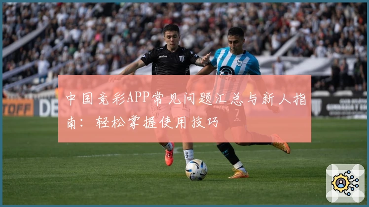 中国竞彩APP常见问题汇总与新人指南:轻松掌握使用技巧