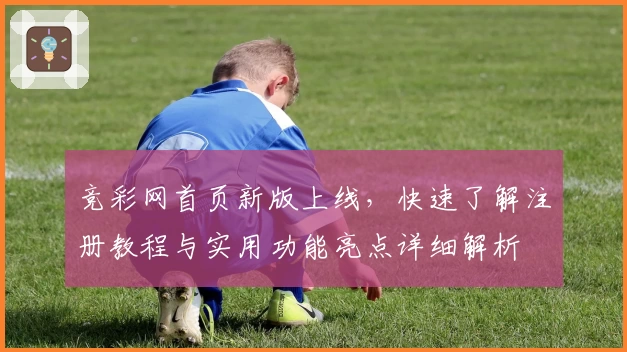 竞彩网首页新版上线，快速了解注册教程与实用功能亮点详细解析