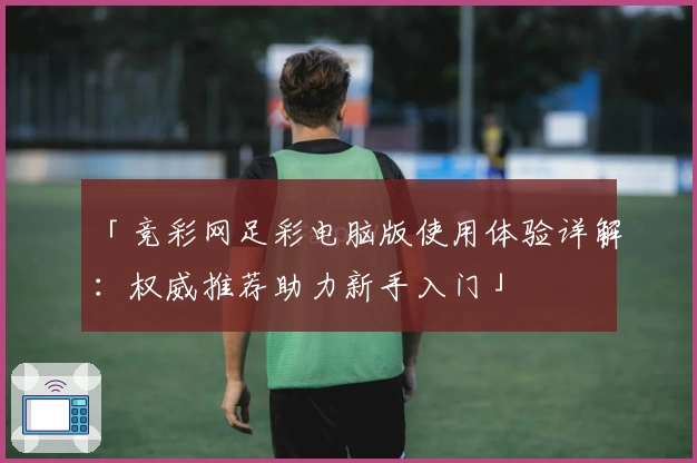 「竞彩网足彩电脑版使用体验详解：权威推荐助力新手入门」