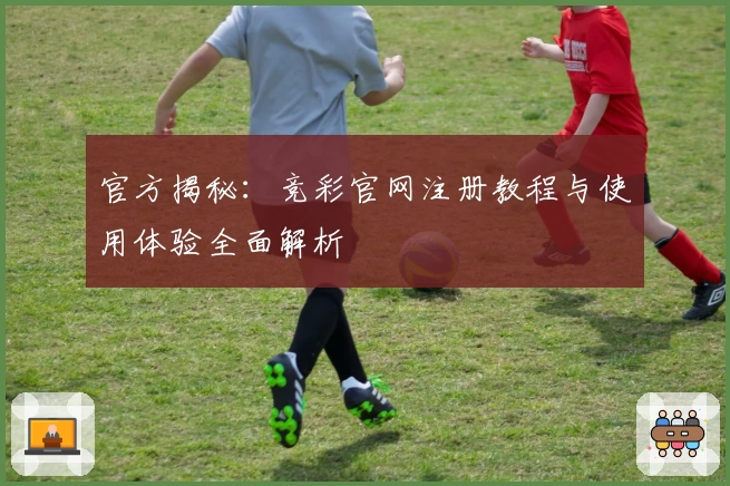 官方揭秘:竞彩官网注册教程与使用体验全面解析