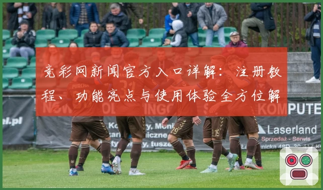 竞彩网新闻官方入口详解：注册教程、功能亮点与使用体验全方位解析