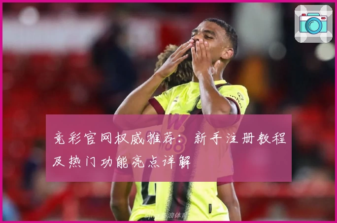 竞彩官网权威推荐:新手注册教程及热门功能亮点详解