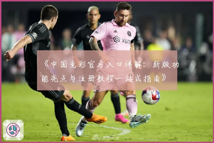 《中国竞彩官方入口详解：新版功能亮点与注册教程一站式指南》