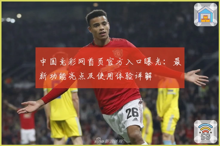 中国竞彩网首页官方入口曝光：最新功能亮点及使用体验详解