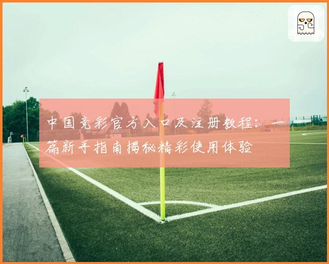 中国竞彩官方入口及注册教程：一篇新手指南揭秘精彩使用体验