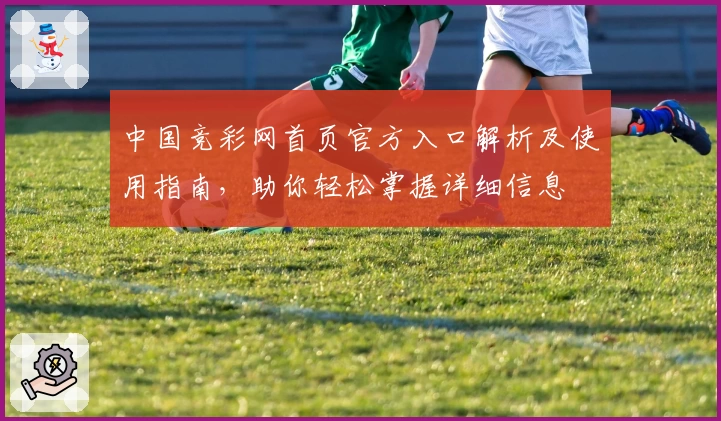 中国竞彩网首页官方入口解析及使用指南，助你轻松掌握详细信息